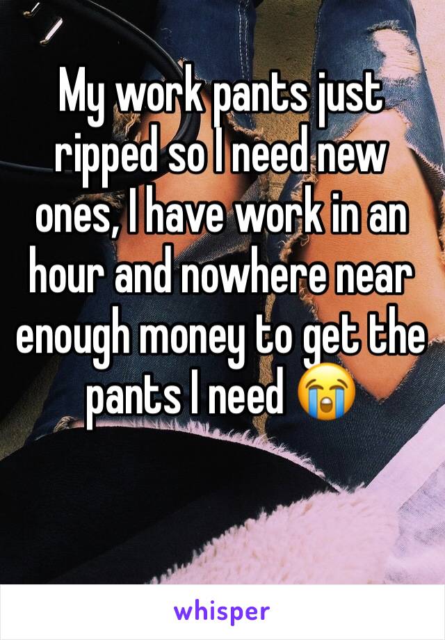 My work pants just ripped so I need new ones, I have work in an hour and nowhere near enough money to get the pants I need 😭