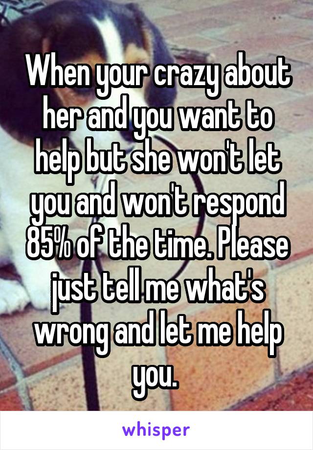 When your crazy about her and you want to help but she won't let you and won't respond 85% of the time. Please just tell me what's wrong and let me help you. 
