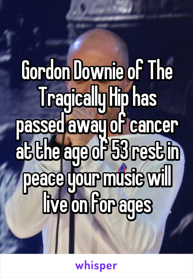 Gordon Downie of The Tragically Hip has passed away of cancer at the age of 53 rest in peace your music will live on for ages