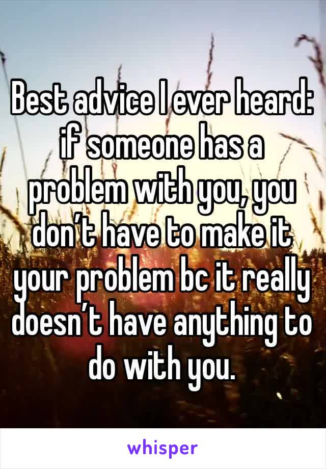 Best advice I ever heard: if someone has a problem with you, you don’t have to make it your problem bc it really doesn’t have anything to do with you.