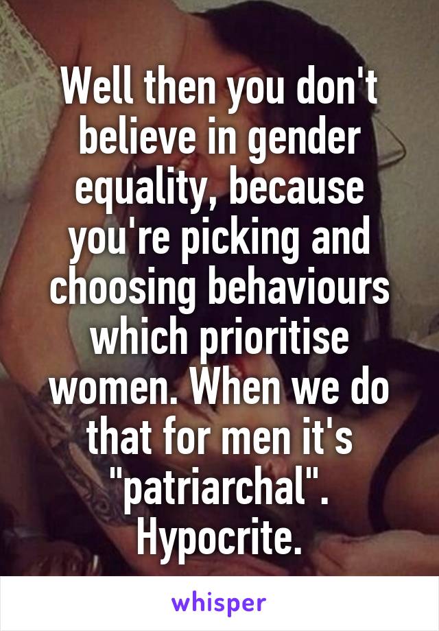 Well then you don't believe in gender equality, because you're picking and choosing behaviours which prioritise women. When we do that for men it's "patriarchal". Hypocrite.