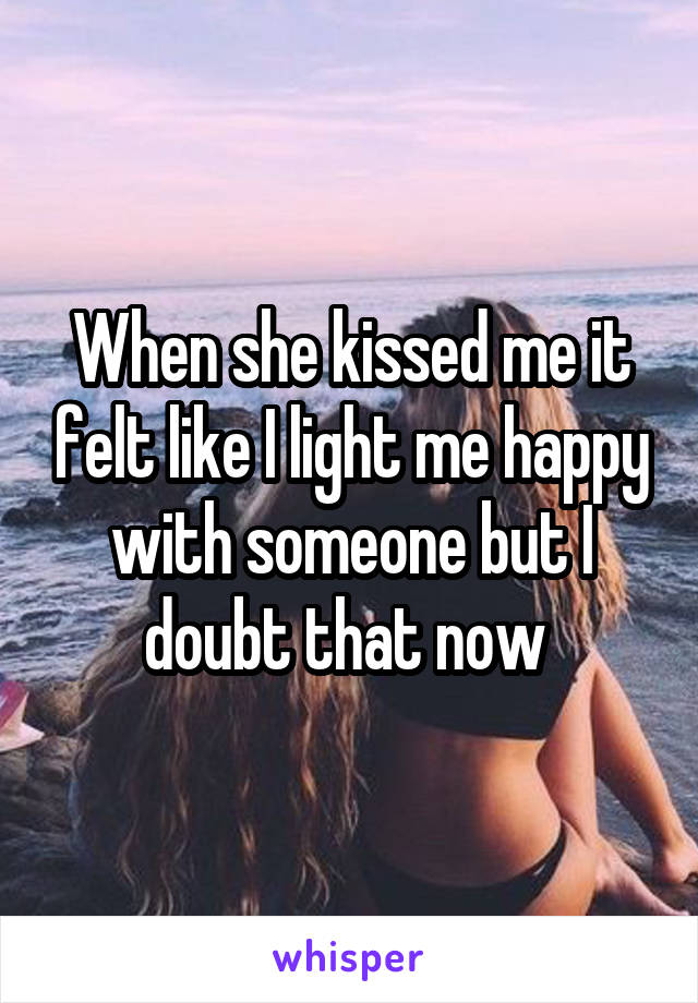 When she kissed me it felt like I light me happy with someone but I doubt that now 
