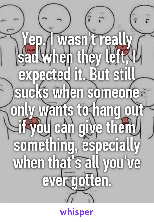 Yep. I wasn't really sad when they left, I expected it. But still sucks when someone only wants to hang out if you can give them something, especially when that's all you've ever gotten.