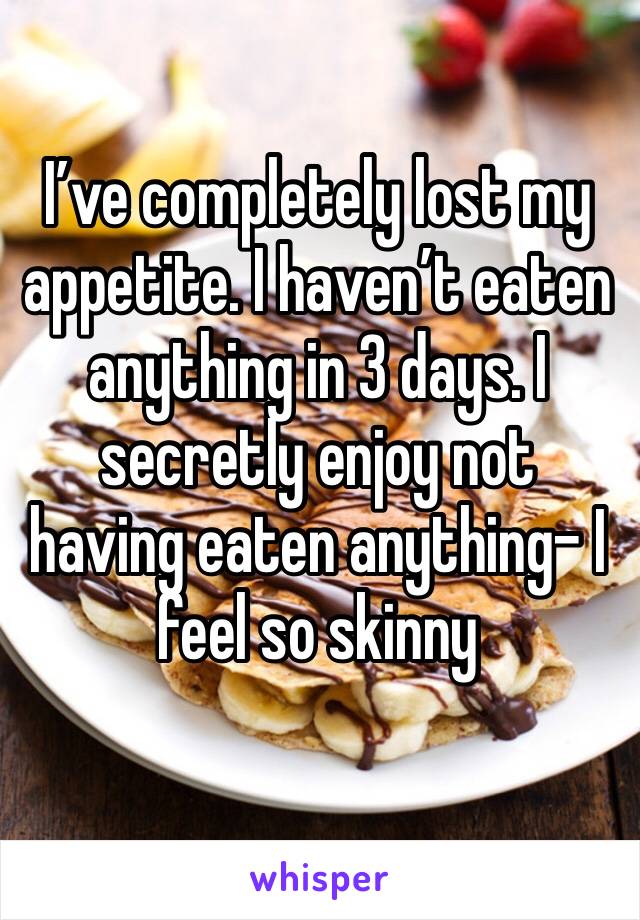 I’ve completely lost my appetite. I haven’t eaten anything in 3 days. I secretly enjoy not having eaten anything- I feel so skinny 