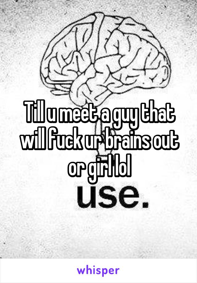 Till u meet a guy that will fuck ur brains out or girl lol