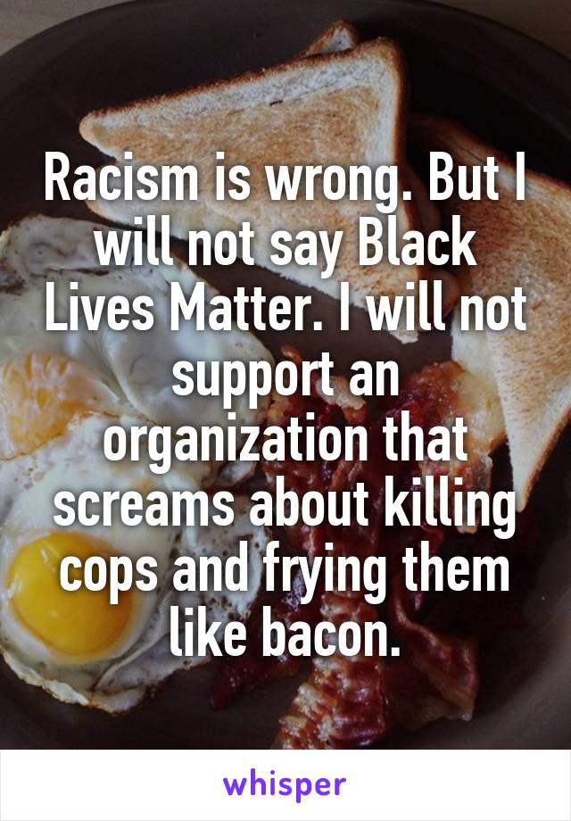 Racism is wrong. But I will not say Black Lives Matter. I will not support an organization that screams about killing cops and frying them like bacon.