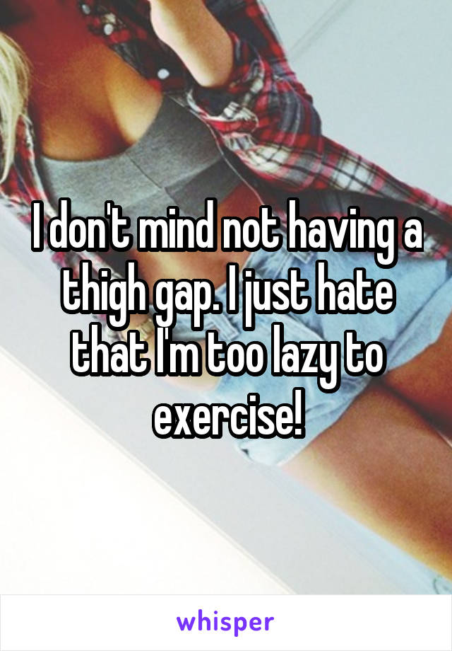 I don't mind not having a thigh gap. I just hate that I'm too lazy to exercise!