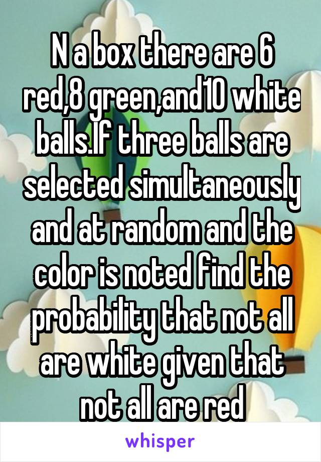 N a box there are 6 red,8 green,and10 white balls.If three balls are selected simultaneously and at random and the color is noted find the probability that not all are white given that not all are red