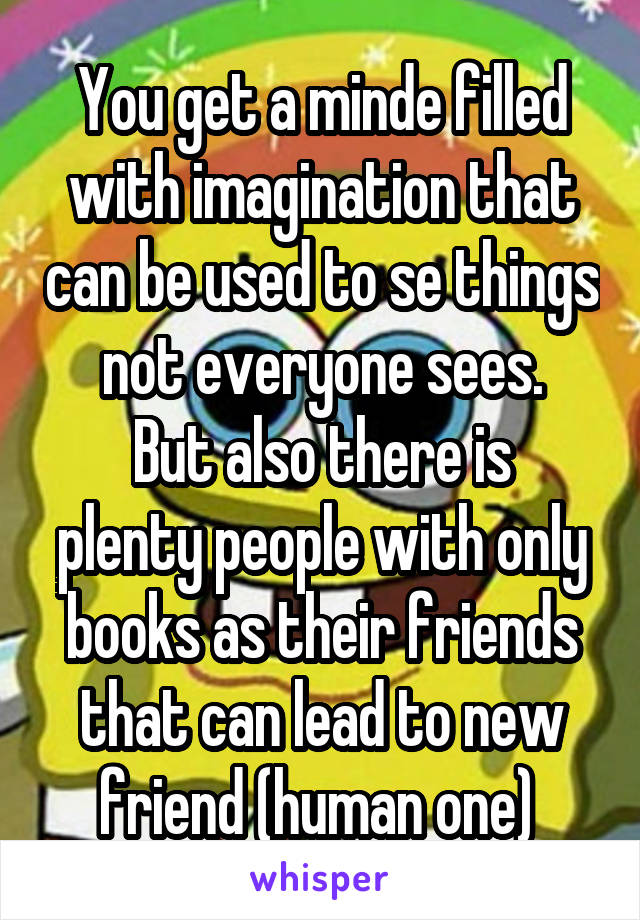 You get a minde filled with imagination that can be used to se things not everyone sees.
But also there is plenty people with only books as their friends that can lead to new friend (human one) 