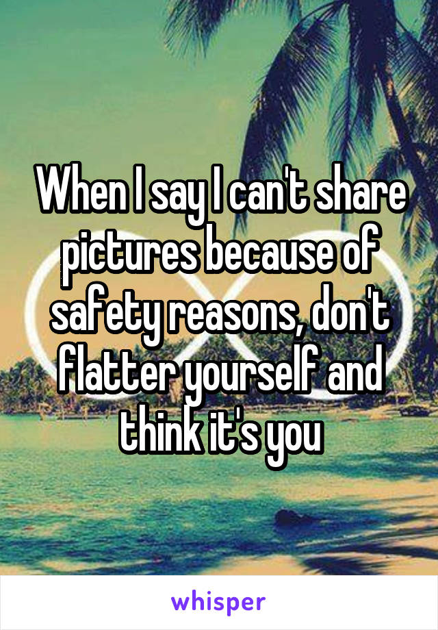 When I say I can't share pictures because of safety reasons, don't flatter yourself and think it's you