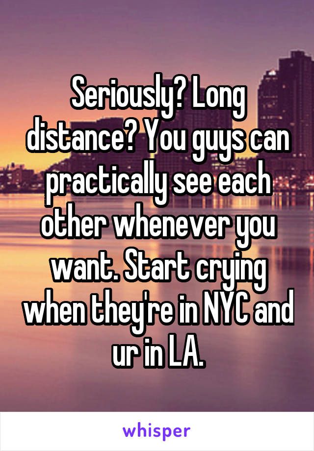 Seriously? Long distance? You guys can practically see each other whenever you want. Start crying when they're in NYC and ur in LA.