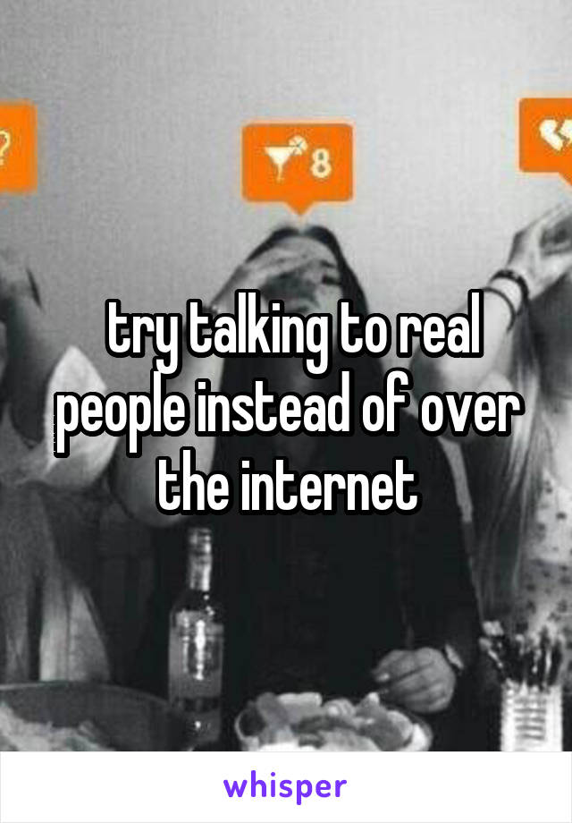  try talking to real people instead of over the internet
