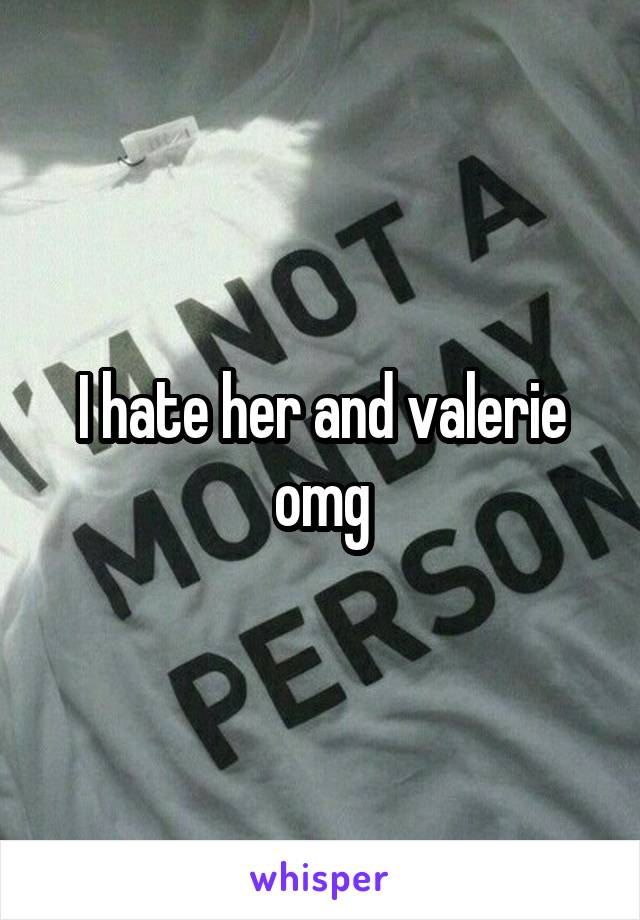 I hate her and valerie omg