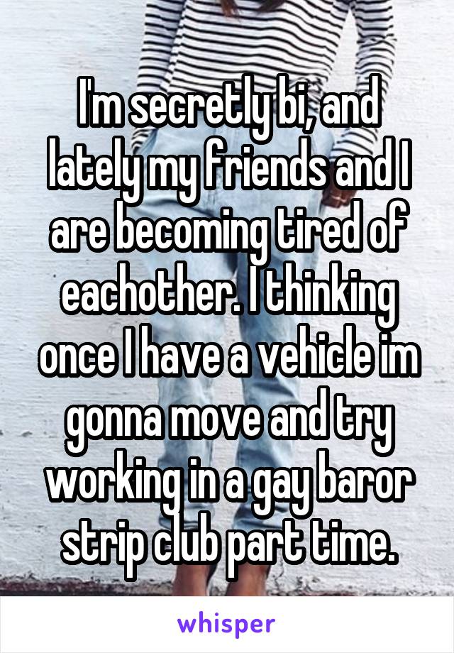 I'm secretly bi, and lately my friends and I are becoming tired of eachother. I thinking once I have a vehicle im gonna move and try working in a gay baror strip club part time.