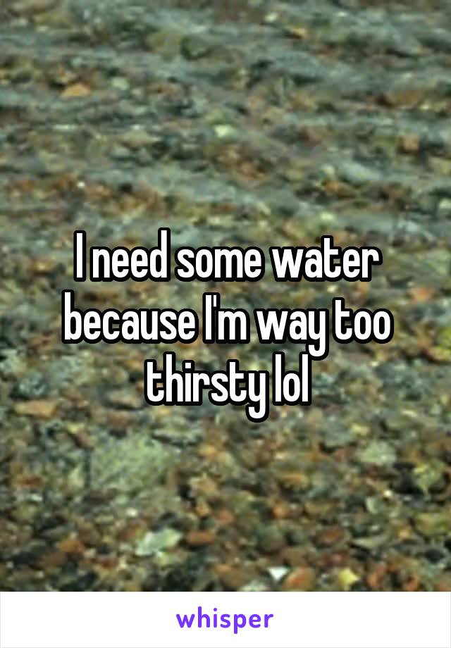 I need some water because I'm way too thirsty lol