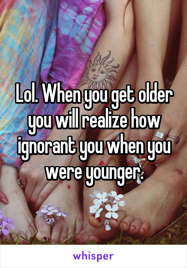 Lol. When you get older you will realize how ignorant you when you were younger.