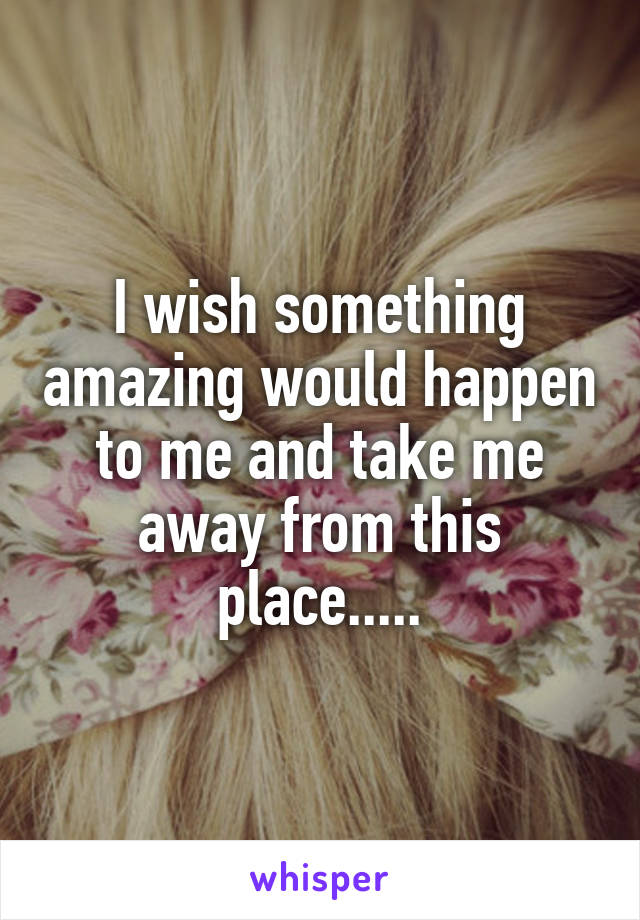 I wish something amazing would happen to me and take me away from this place.....