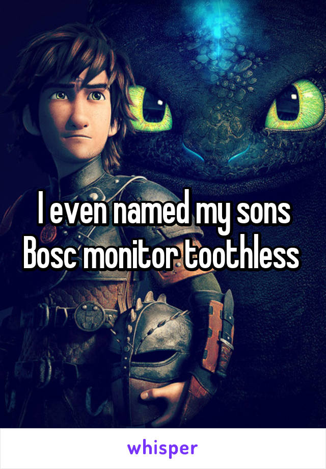 I even named my sons Bosc monitor toothless 