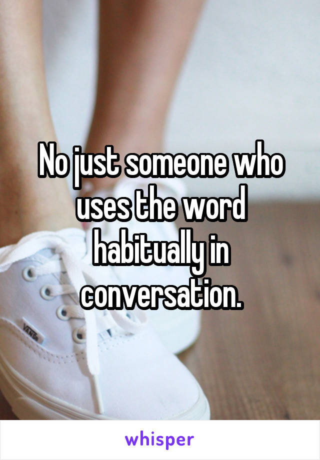 No just someone who uses the word habitually in conversation.