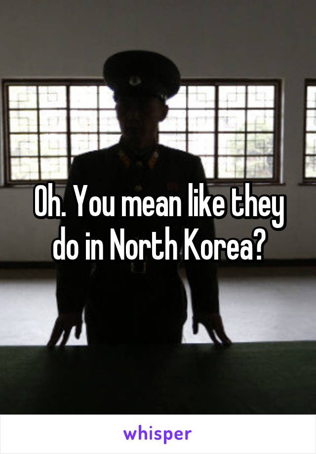Oh. You mean like they do in North Korea?