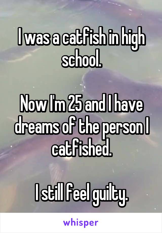I was a catfish in high school.

Now I'm 25 and I have dreams of the person I catfished.

I still feel guilty.
