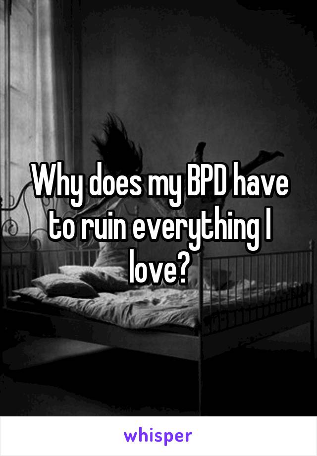Why does my BPD have to ruin everything I love?