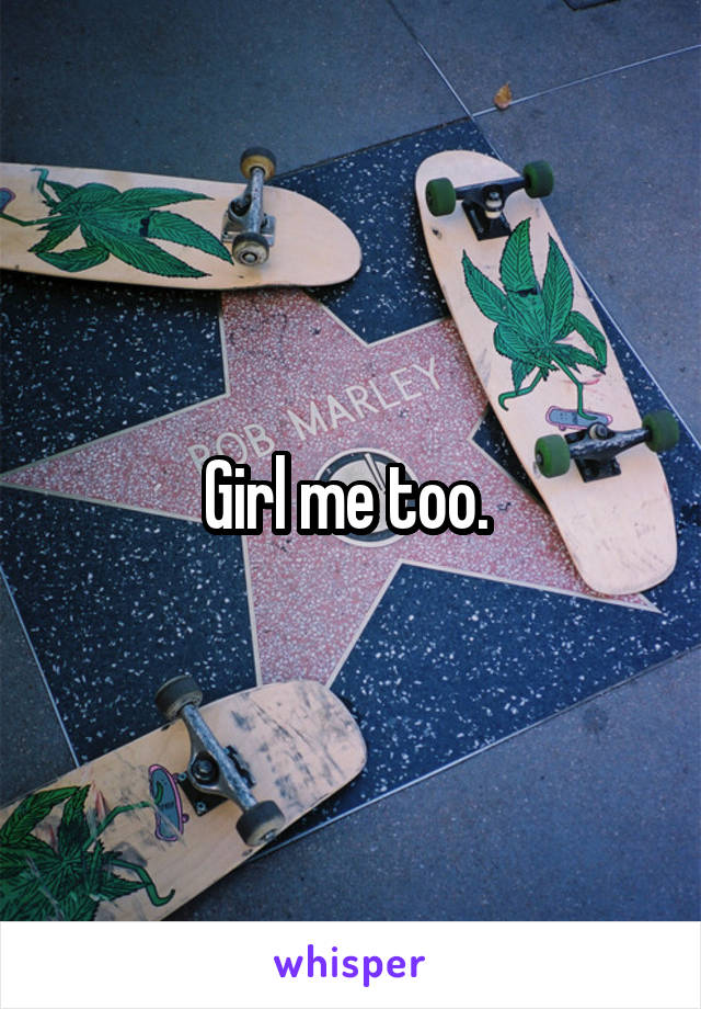 Girl me too. 