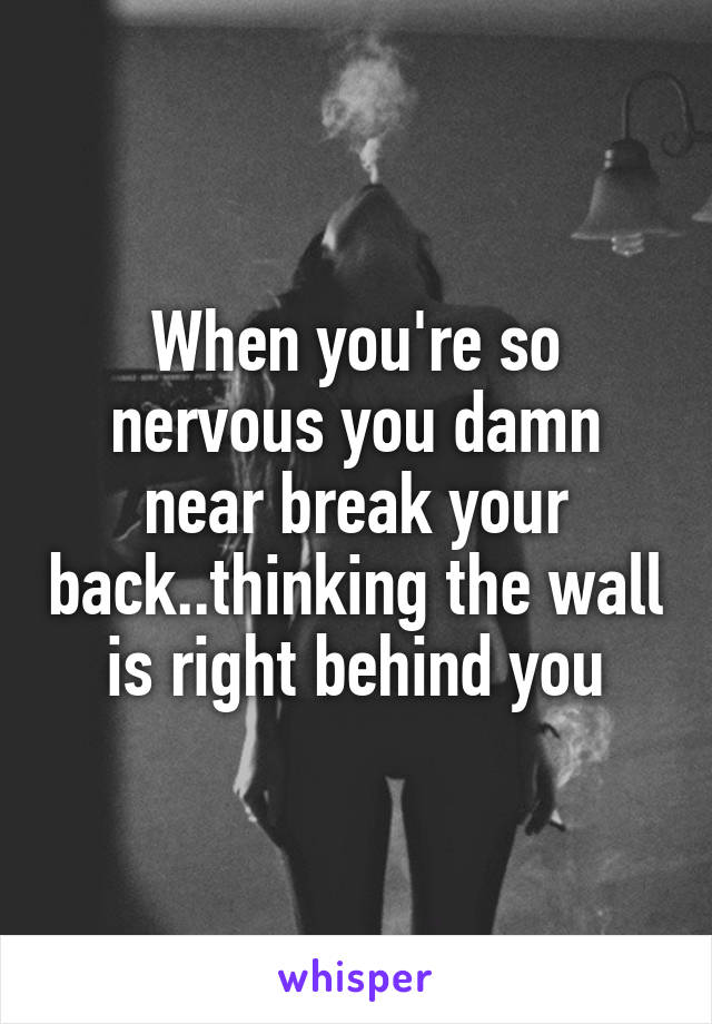When you're so nervous you damn near break your back..thinking the wall is right behind you