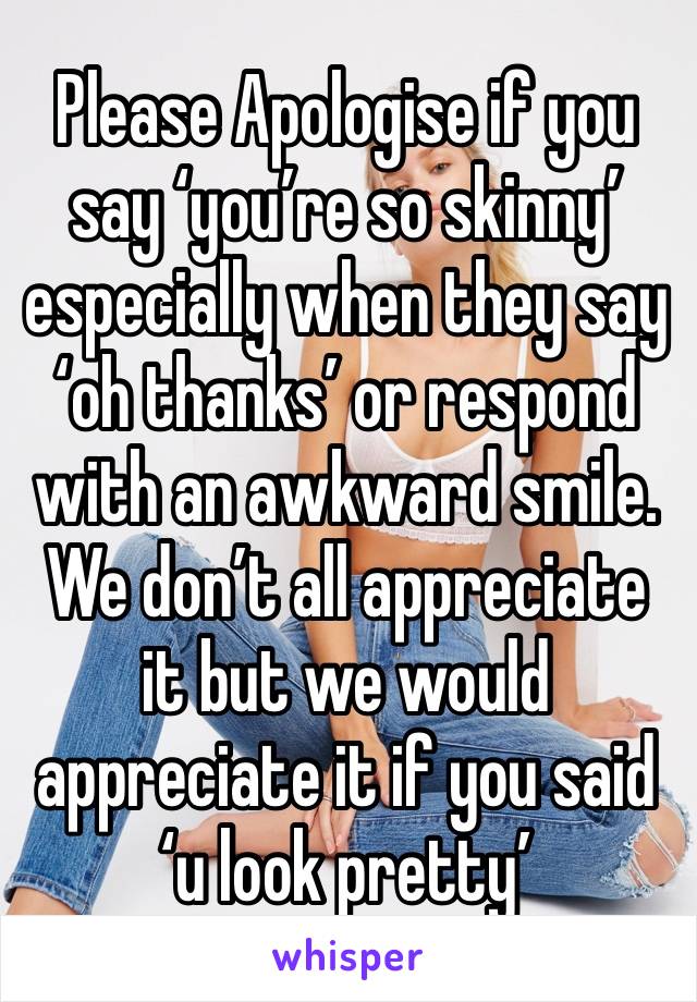 Please Apologise if you say ‘you’re so skinny’ especially when they say ‘oh thanks’ or respond with an awkward smile. We don’t all appreciate it but we would appreciate it if you said ‘u look pretty’
