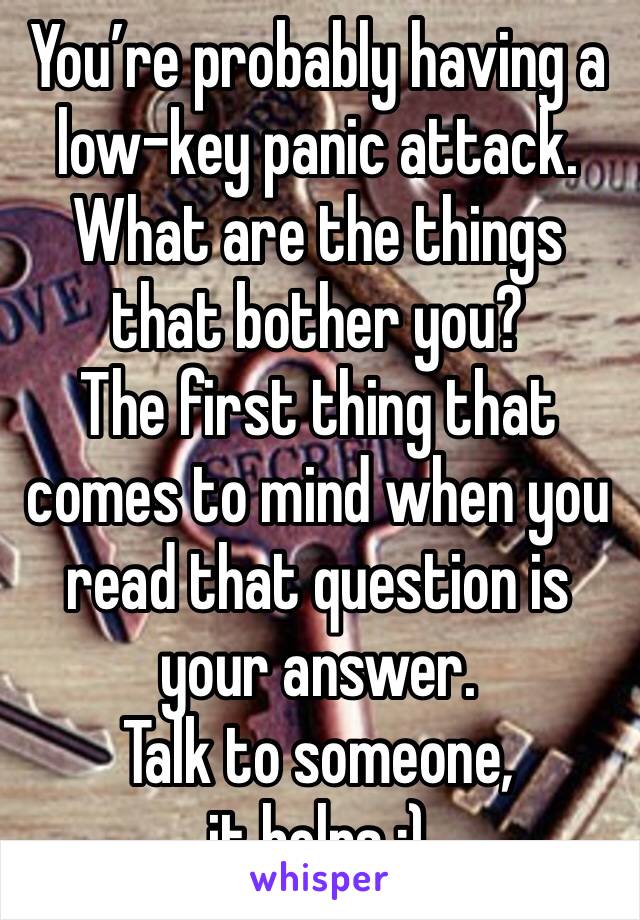 You’re probably having a low-key panic attack.
What are the things that bother you? 
The first thing that comes to mind when you read that question is your answer. 
Talk to someone, it helps :) 