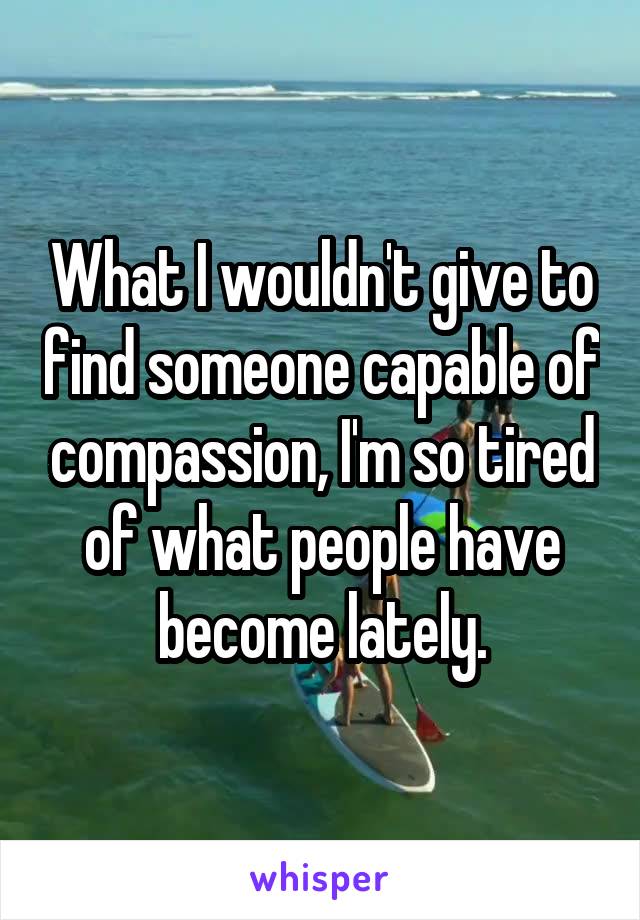 What I wouldn't give to find someone capable of compassion, I'm so tired of what people have become lately.