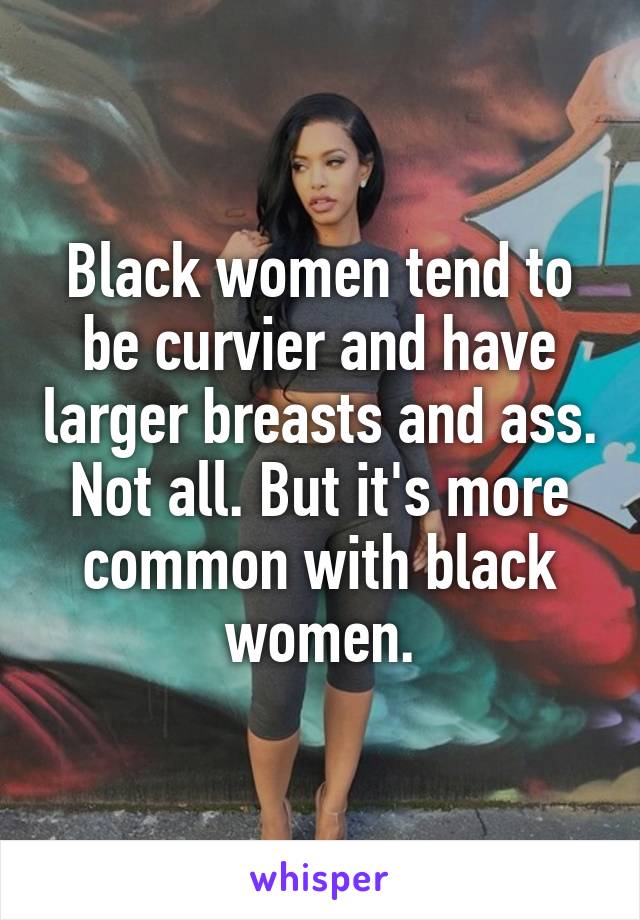 Black women tend to be curvier and have larger breasts and ass. Not all. But it's more common with black women.
