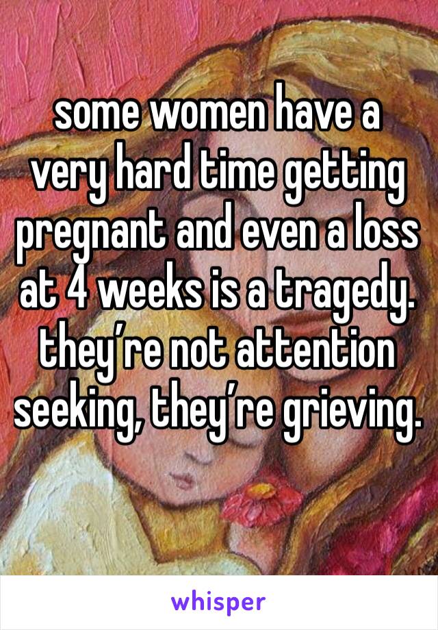 some women have a very hard time getting pregnant and even a loss at 4 weeks is a tragedy. they’re not attention seeking, they’re grieving. 