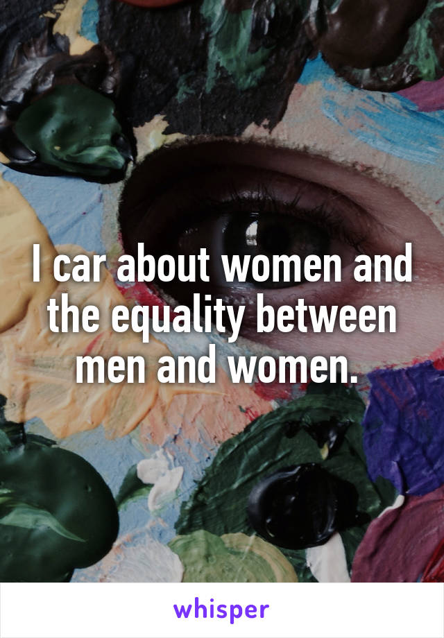 I car about women and the equality between men and women. 