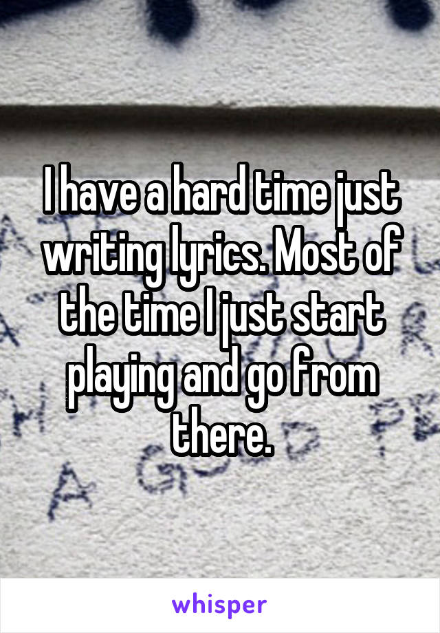 I have a hard time just writing lyrics. Most of the time I just start playing and go from there.