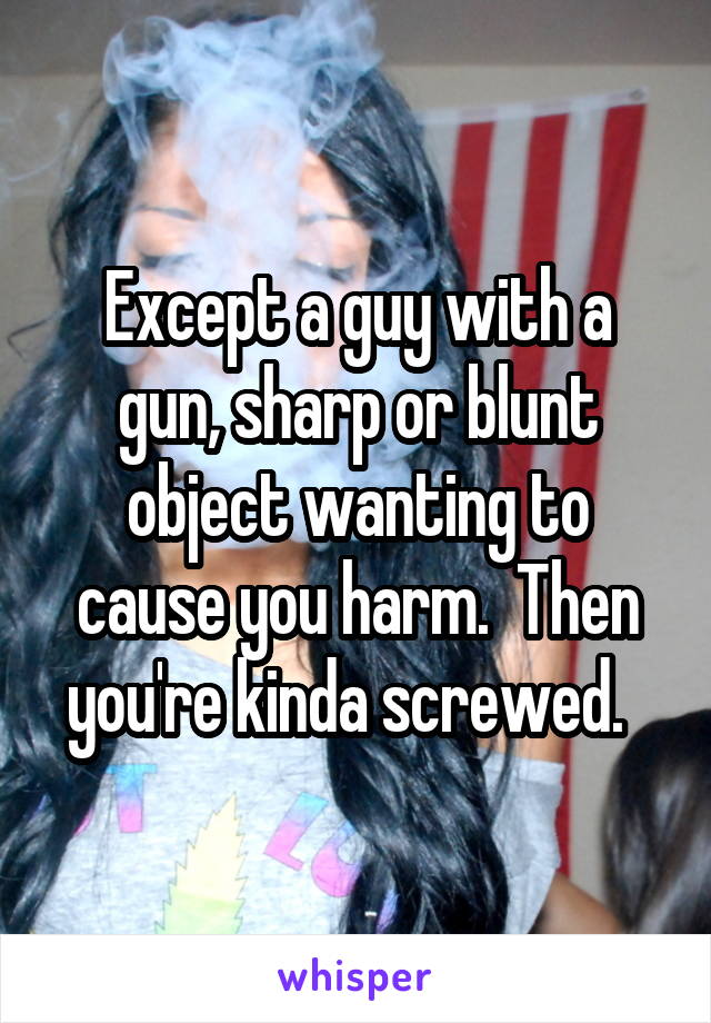 Except a guy with a gun, sharp or blunt object wanting to cause you harm.  Then you're kinda screwed.  