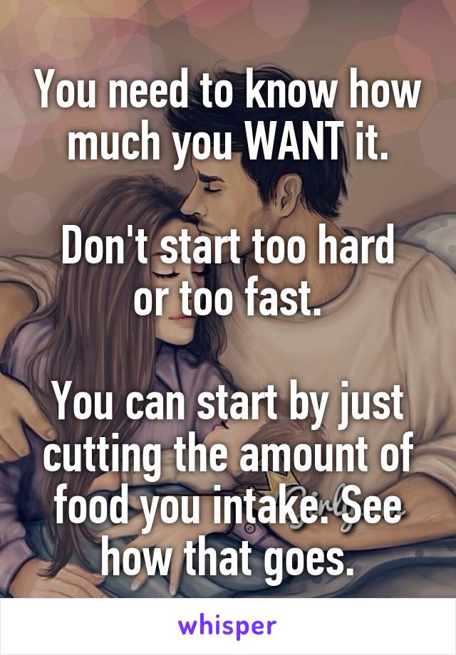 You need to know how much you WANT it.

Don't start too hard or too fast.

You can start by just cutting the amount of food you intake. See how that goes.