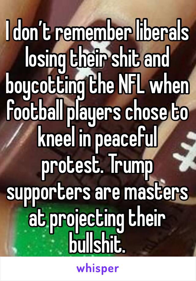 I don’t remember liberals losing their shit and boycotting the NFL when football players chose to kneel in peaceful protest. Trump supporters are masters at projecting their bullshit. 