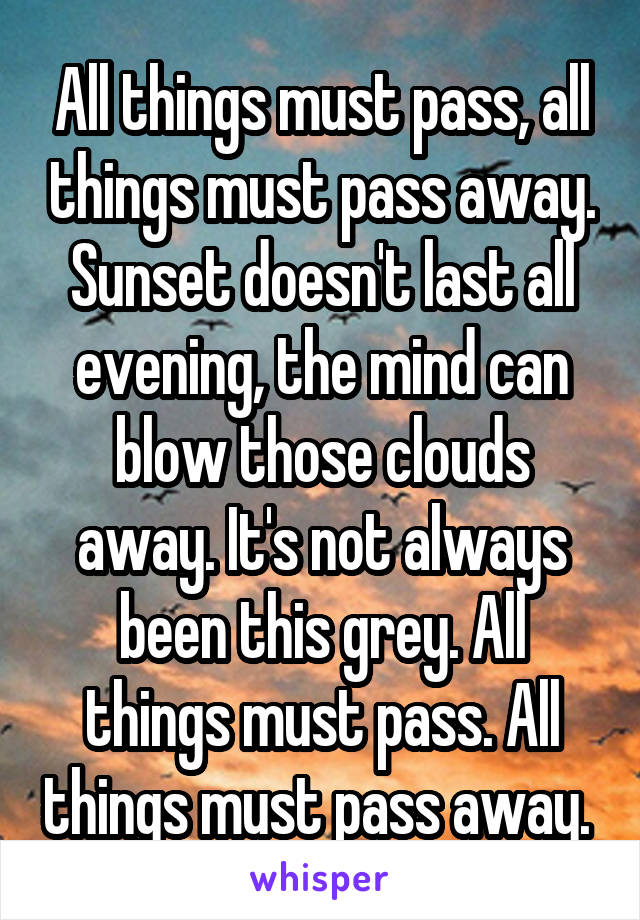 All things must pass, all things must pass away. Sunset doesn't last all evening, the mind can blow those clouds away. It's not always been this grey. All things must pass. All things must pass away. 