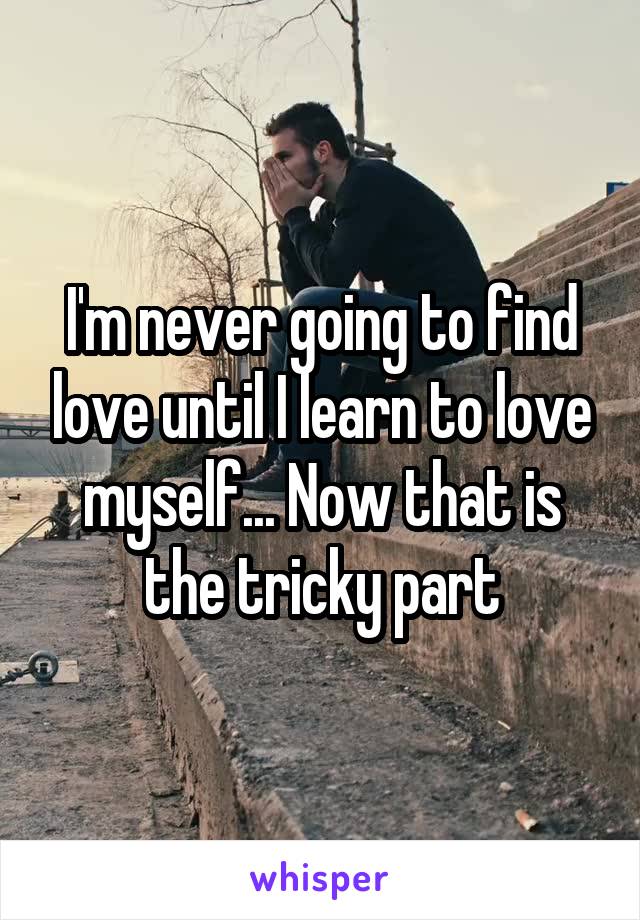 I'm never going to find love until I learn to love myself... Now that is the tricky part