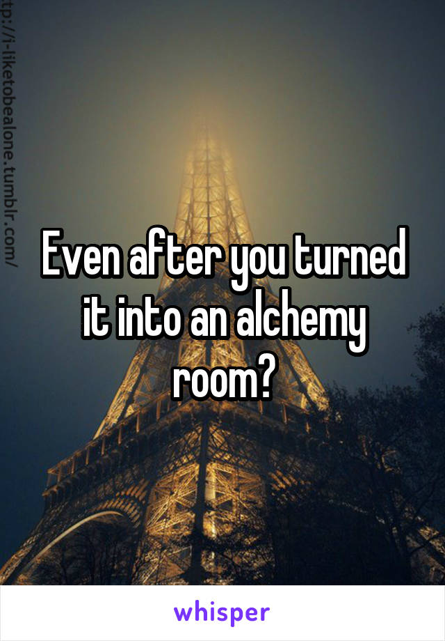 Even after you turned it into an alchemy room?