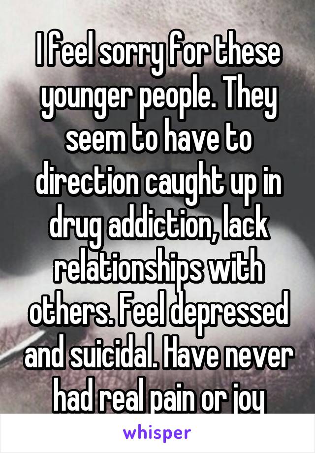 I feel sorry for these younger people. They seem to have to direction caught up in drug addiction, lack relationships with others. Feel depressed and suicidal. Have never had real pain or joy