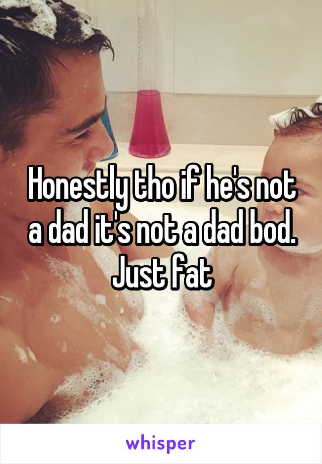 Honestly tho if he's not a dad it's not a dad bod. Just fat