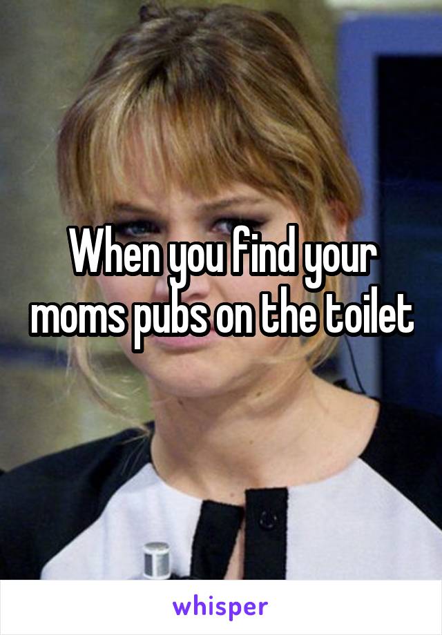 When you find your moms pubs on the toilet 