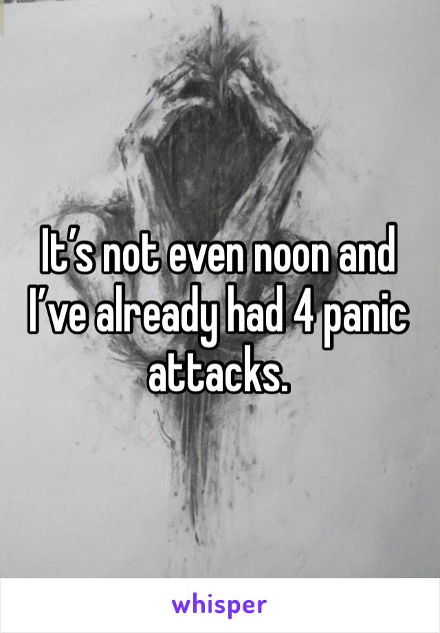 It’s not even noon and I’ve already had 4 panic attacks. 
