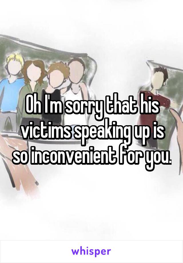 Oh I'm sorry that his victims speaking up is so inconvenient for you.