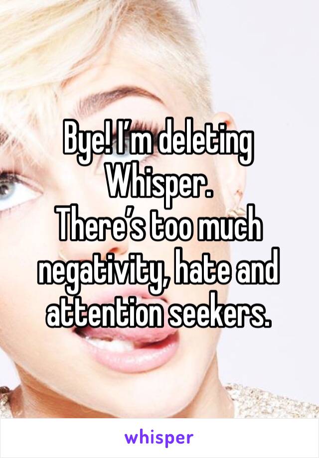 Bye! I’m deleting Whisper. 
There’s too much negativity, hate and attention seekers. 