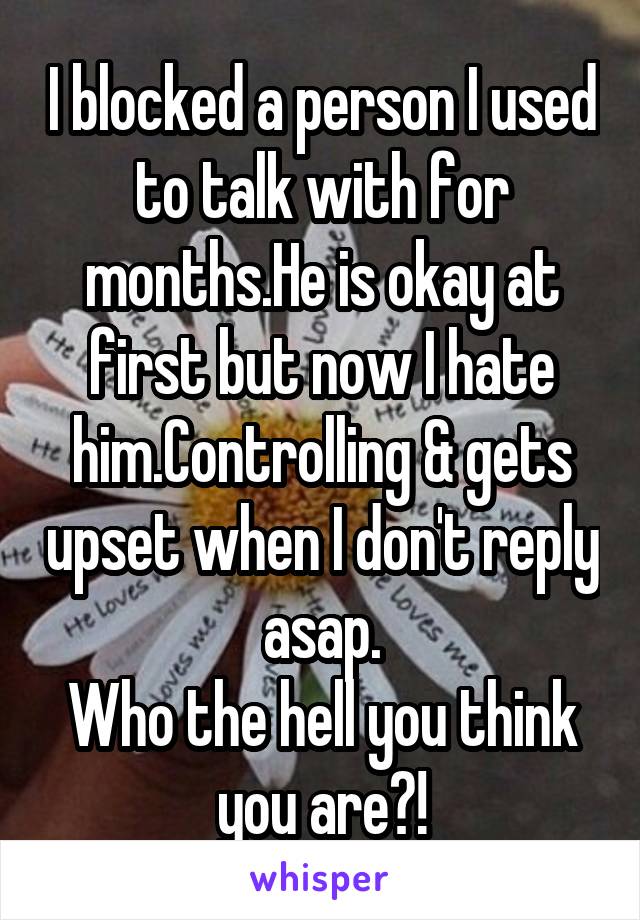 I blocked a person I used to talk with for months.He is okay at first but now I hate him.Controlling & gets upset when I don't reply asap.
Who the hell you think you are?!