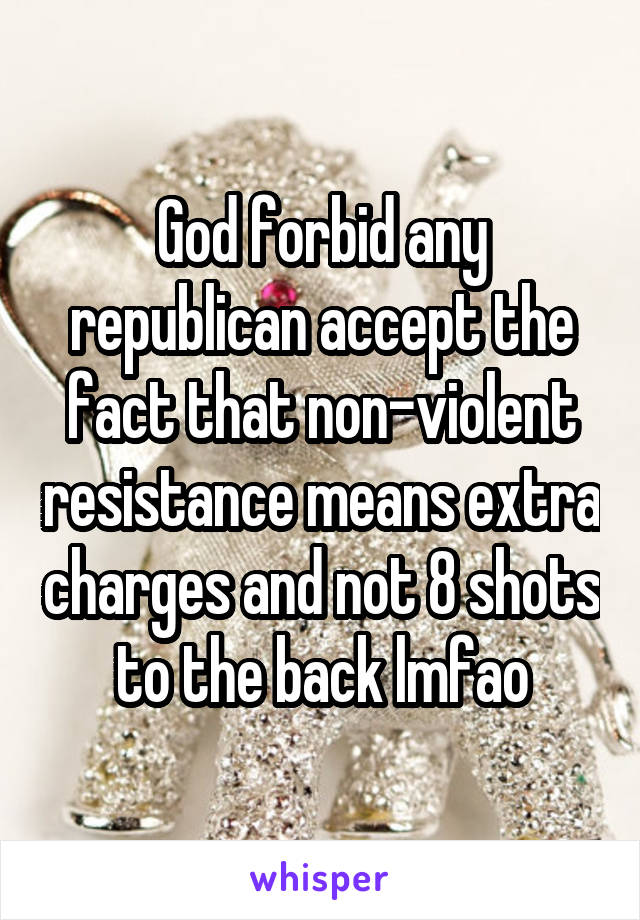 God forbid any republican accept the fact that non-violent resistance means extra charges and not 8 shots to the back lmfao