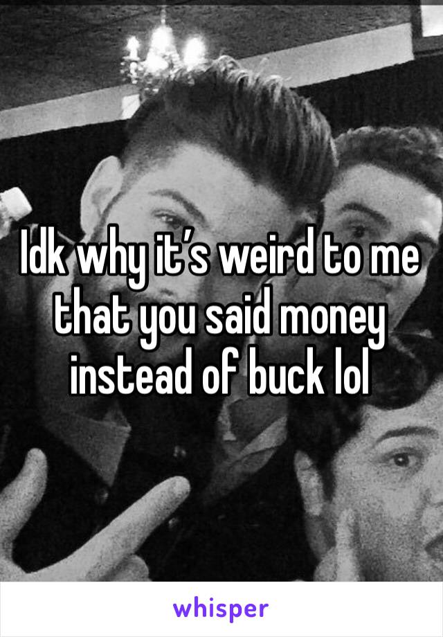 Idk why it’s weird to me that you said money instead of buck lol